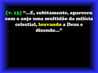 (v. 13) “...E, subitamente, apareceu com o anjo uma multidão da milícia celestial, louvando a Deus e dizendo...”