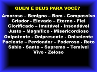 QUEM É DEUS PARA VOCÊ?Amoroso – Benigno – Bom - Compassivo Criador - Elevado – Eterno - Fiel Glorificado – Imutável - Insondável Justo – Magnífico - Misericordioso Onipotente - Onipresente - Onisciente Paciente – Perdoador – Poderoso - Reto Sábio - Santo – Supremo – Temível Vivo - Zeloso