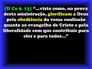 (II Co 9. 13) “...visto como, na prova desta ministração, glorificam a Deus pela obediência da vossa confissão quanto ao evangelho de Cristo e pela liberalidade com que contribuís para eles e para todos...”