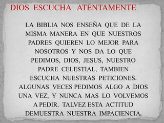 DIOS ESCUCHA ATENTAMENTE 
LA BIBLIA NOS ENSEÑA QUE DE LA 
MISMA MANERA EN QUE NUESTROS 
PADRES QUIEREN LO MEJOR PARA 
NOSOTROS Y NOS DA LO QUE 
PEDIMOS, DIOS, JESUS, NUESTRO 
PADRE CELESTIAL, TAMBIEN 
ESCUCHA NUESTRAS PETICIONES. 
ALGUNAS VECES PEDIMOS ALGO A DIOS 
UNA VEZ, Y NUNCA MAS LO VOLVEMOS 
A PEDIR. TALVEZ ESTA ACTITUD 
DEMUESTRA NUESTRA IMPACIENCIA. 
 