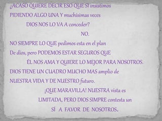 ¿ACASO QUIERE DECIR ESO QUE SI insistimos 
PIDIENDO ALGO UNA Y muchísimas veces 
DIOS NOS LO VA A conceder? 
NO. 
NO SIEMPRE LO QUE pedimos esta en el plan 
De dios, pero PODEMOS ESTAR SEGUROS QUE 
ÉL NOS AMA Y QUIERE LO MEJOR PARA NOSOTROS. 
DIOS TIENE UN CUADRO MUCHO MAS amplio de 
NUESTRA VIDA Y DE NUESTRO futuro. 
¡QUE MARAVILLA! NUESTRA vista es 
LIMITADA, PERO DIOS SIMPRE contesta un 
SÍ A FAVOR DE NOSOTROS. 
 