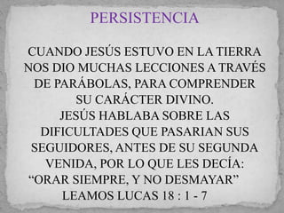PERSISTENCIA 
CUANDO JESÚS ESTUVO EN LA TIERRA 
NOS DIO MUCHAS LECCIONES A TRAVÉS 
DE PARÁBOLAS, PARA COMPRENDER 
SU CARÁCTER DIVINO. 
JESÚS HABLABA SOBRE LAS 
DIFICULTADES QUE PASARIAN SUS 
SEGUIDORES, ANTES DE SU SEGUNDA 
VENIDA, POR LO QUE LES DECÍA: 
“ORAR SIEMPRE, Y NO DESMAYAR” 
LEAMOS LUCAS 18 : 1 - 7 
 