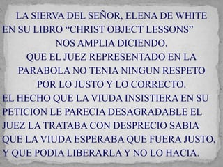LA SIERVA DEL SEÑOR, ELENA DE WHITE 
EN SU LIBRO “CHRIST OBJECT LESSONS” 
NOS AMPLIA DICIENDO. 
QUE EL JUEZ REPRESENTADO EN LA 
PARABOLA NO TENIA NINGUN RESPETO 
POR LO JUSTO Y LO CORRECTO. 
EL HECHO QUE LA VIUDA INSISTIERA EN SU 
PETICION LE PARECIA DESAGRADABLE EL 
JUEZ LA TRATABA CON DESPRECIO SABIA 
QUE LA VIUDA ESPERABA QUE FUERA JUSTO, 
Y QUE PODIA LIBERARLA Y NO LO HACIA. 
 