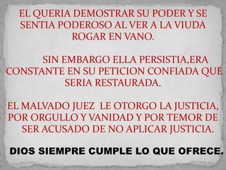 EL QUERIA DEMOSTRAR SU PODER Y SE 
SENTIA PODEROSO AL VER A LA VIUDA 
ROGAR EN VANO. 
SIN EMBARGO ELLA PERSISTIA,ERA 
CONSTANTE EN SU PETICION CONFIADA QUE 
SERIA RESTAURADA. 
EL MALVADO JUEZ LE OTORGO LA JUSTICIA, 
POR ORGULLO Y VANIDAD Y POR TEMOR DE 
SER ACUSADO DE NO APLICAR JUSTICIA. 
DIOS SIEMPRE CUMPLE LO QUE OFRECE. 
 
