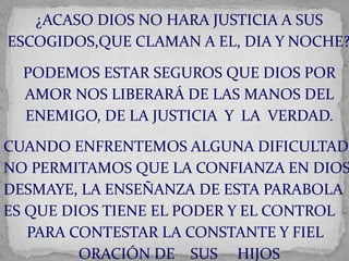 ¿ACASO DIOS NO HARA JUSTICIA A SUS 
ESCOGIDOS,QUE CLAMAN A EL, DIA Y NOCHE? 
PODEMOS ESTAR SEGUROS QUE DIOS POR 
AMOR NOS LIBERARÁ DE LAS MANOS DEL 
ENEMIGO, DE LA JUSTICIA Y LA VERDAD. 
CUANDO ENFRENTEMOS ALGUNA DIFICULTAD 
NO PERMITAMOS QUE LA CONFIANZA EN DIOS 
DESMAYE, LA ENSEÑANZA DE ESTA PARABOLA 
ES QUE DIOS TIENE EL PODER Y EL CONTROL 
PARA CONTESTAR LA CONSTANTE Y FIEL 
ORACIÓN DE SUS HIJOS 
 
