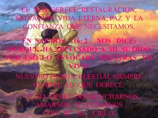 EL NOS OFRECE RESTAURACION, 
SALVACION VIDA ETERNA, PAZ Y LA 
CONFIANZA QUE NECESITAMOS. 
EN SALMOS 116: 2 NOS DICE: 
“PORQUE HA INCLINADO A MI SU OIDO, 
POR ESO LO INVOCARE MIENTRAS YO 
VIVA” 
NUESTRO PADRE CELESTIAL SIEMPRE 
CUMPLE LO QUE OFRECE. 
Y EL HA OFRECIDO ESCUCHARNOS, 
AMARNOS Y LLEVARNOS 
CON EL AL CIELO. 
