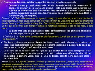  Respecto de las casas existen dos puntos que son importantes de notar:
o Cuando la casa ya está construida, resulta demasiado difícil la corrección. El
tiempo de examen es al comienzo mismo. Esto nos indica que debemos ser
solícitos en determinar este tipo de «mal fundamento» en el comienzo para tomar
medidas correctivas que no sean tan invasivas, caso contrario será mas difícil la
corrección (ej., autoengaño).
Samos 1:1-3 “Feliz el hombre que no sigue el consejo de los malvados, ni va por el camino de
los pecadores, ni hace causa común con los que se burlan de Dios, sino que pone su amor en la
ley del Señor y en ella medita noche y día. Ese hombre es como un árbol plantado a la orilla de
un río, que da su fruto a su tiempo y jamás se marchitan sus hojas. ¡Todo lo que hace, le sale
bien!.”
o Su parte mas vital es aquella mas débil; el fundamento, los primeros principios,
son más importantes que cualquier otra cosa.
1 Corintios 3:11 “Pues nadie puede poner otro fundamento que el que ya está puesto, el cual
es Jesucristo. ”
 Sin lugar a dudas que estas diferencias hacen que cuando vienen las pruebas con
todas sus problemáticas y dificultades el hombre insensato lo pierda todo dado que
los caminos que siguió no fueron los adecuados.
 La enseñanza de nuestro Señor es que aunque existen todas estas semejanzas entre
estos dos hombres y las dos casas, con todo, existe una diferencia vital. No es
perceptible a primera vista, pero si uno la busca, resulta perfectamente clara e
inconfundible.
Mateo 23:27-28 “¡Ay de vosotros, escribas y fariseos, hipócritas!, porque sois semejantes a
sepulcros blanqueados, que por fuera lucen hermosos, pero por dentro están llenos de huesos
de muertos y de toda inmundicia. Así también vosotros, por fuera parecéis justos a los hombres,
pero por dentro estáis llenos de hipocresía y de iniquidad.”
 