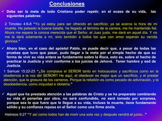  Aquel que ha prestado atención a las palabras de Cristo y se ha preparado cambiando
su vida al ponerlas por obra, no será confundido, no será tomado por sorpresa,
porque sea lo que fuere que le llegue a su vida, incluso la muerte, tiene fundamento
sólido y su confianza reposa en el Señor como una firme ancla.
 Debe ser la meta de todo Cristiano poder repetir, en el ocaso de su vida, las
siguientes palabras:
 Ahora bien, en el caso del apóstol Pablo, se puede decir que, a pesar de todas las
pruebas que tuvo que pasar, pudo llegar a la meta por el simple hecho de que su
forma de vivir su vida entera se fundamento sobre la Roca, esto es, sobre el hecho de
practicar la Justicia y vivir conforme a los juicios de Jehová. Tener hambre y sed de
Justicia.
2 Timoteo 4:6-8 “Yo ya estoy para ser ofrecido en sacrificio; ya se acerca la hora de mi
muerte. He peleado la buena batalla, he llegado al término de la carrera, me he mantenido fiel.
Ahora me espera la corona merecida que el Señor, el Juez justo, me dará en aquel día. Y no
me la dará solamente a mí, sino también a todos los que con amor esperan su venida
gloriosa.”
1 Samuel 15:22-23 “¿Se complace el SEÑOR tanto en holocaustos y sacrificios como en la
obediencia a la voz del SEÑOR? He aquí, el obedecer es mejor que un sacrificio, y el prestar
atención, que la grosura de los carneros. Porque la rebelión es como pecado de adivinación, y la
desobediencia, como iniquidad e idolatría.”
Conclusiones
Hebreos 9:27 “Y así como todos han de morir una sola vez y después vendrá el juicio...”
 