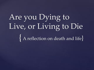 Are you Dying to 
Live, or Living to Die 
{ 
A reflection on death and life} 
 