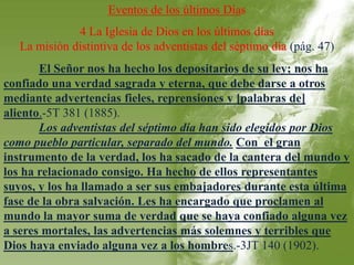 Eventos de los últimos Días 
4 La Iglesia de Dios en los últimos días 
La misión distintiva de los adventistas del séptimo día (pág. 47) 
El Señor nos ha hecho los depositarios de su ley; nos ha 
confiado una verdad sagrada y eterna, que debe darse a otros 
mediante advertencias fieles, reprensiones y [palabras de] 
aliento.-5T 381 (1885). 
Los adventistas del séptimo día han sido elegidos por Dios 
como pueblo particular, separado del mundo. Con el gran 
instrumento de la verdad, los ha sacado de la cantera del mundo y 
los ha relacionado consigo. Ha hecho de ellos representantes 
suyos, y los ha llamado a ser sus embajadores durante esta última 
fase de la obra salvación. Les ha encargado que proclamen al 
mundo la mayor suma de verdad que se haya confiado alguna vez 
a seres mortales, las advertencias más solemnes y terribles que 
Dios haya enviado alguna vez a los hombres.-3JT 140 (1902). 
 