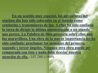 En un sentido muy especial, los adventistas del 
séptimo día han sido colocados en el mundo como 
centinelas y transmisores de luz. A ellos ha sido confiada 
la tarea de dirigir la última amonestación a un mundo 
que perece. La Palabra de Dios proyecta sobre ellos una 
luz maravillosa. Una obra de la mayor importancia les ha 
sido confiada: proclamar los mensajes del primero, 
segundo y tercer ángeles. Ninguna otra obra puede ser 
comparada con ésta y nada debe desviar nuestra 
atención de ella. -3JT 288 (1909). 
 