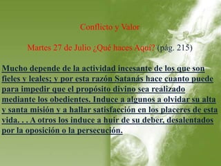 Conflicto y Valor 
Martes 27 de Julio ¿Qué haces Aquí? (pág. 215) 
Mucho depende de la actividad incesante de los que son 
fieles y leales; y por esta razón Satanás hace cuanto puede 
para impedir que el propósito divino sea realizado 
mediante los obedientes. Induce a algunos a olvidar su alta 
y santa misión y a hallar satisfacción en los placeres de esta 
vida. . . A otros los induce a huir de su deber, desalentados 
por la oposición o la persecución. 
 