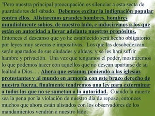 "Pero nuestra principal preocupación es silenciar a esta secta de 
guardadores del sábado. Debemos excitar la indignación popular 
contra ellos. Alistaremos grandes hombres, hombres 
mundialmente sabios, de nuestro lado, e induciremos a los que 
están en autoridad a llevar adelante nuestros propósitos. 
Entonces el descanso que yo he establecido será hecho obligatorio 
por leyes muy severas e impositivas. Los que las desobedezcan 
serán apartados de sus ciudades y aldeas, y se les hará sufrir 
hambre y privación. Una vez que tengamos el poder, mostraremos 
lo que podemos hacer con aquellos que no desean apartarse de su 
lealtad a Dios. . . Ahora que estamos poniendo a las iglesias 
protestantes y al mundo en armonía con este brazo derecho de 
nuestra fuerza, finalmente tendremos una ley para exterminar 
a todos los que no se sometan a la autoridad. Cuando la muerte 
sea la pena por la violación de nuestro día de reposo, entonces 
muchos que ahora están alistados con los observadores de los 
mandamientos vendrán a nuestro lado. 
 