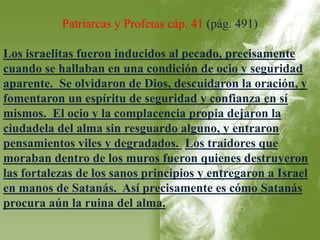 Patriarcas y Profetas cáp. 41 (pág. 491) 
Los israelitas fueron inducidos al pecado, precisamente 
cuando se hallaban en una condición de ocio y seguridad 
aparente. Se olvidaron de Dios, descuidaron la oración, y 
fomentaron un espíritu de seguridad y confianza en sí 
mismos. El ocio y la complacencia propia dejaron la 
ciudadela del alma sin resguardo alguno, y entraron 
pensamientos viles y degradados. Los traidores que 
moraban dentro de los muros fueron quienes destruyeron 
las fortalezas de los sanos principios y entregaron a Israel 
en manos de Satanás. Así precisamente es cómo Satanás 
procura aún la ruina del alma. 
 