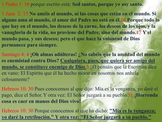 1 Pedro 1: 16 porque escrito está: Sed santos, porque yo soy santo. 
1 Juan 2: 15 No améis al mundo, ni las cosas que están en el mundo. Si 
alguno ama al mundo, el amor del Padre no está en él.16 Porque todo lo 
que hay en el mundo, los deseos de la carne, los deseos de los ojos, y la 
vanagloria de la vida, no proviene del Padre, sino del mundo.17 Y el 
mundo pasa, y sus deseos; pero el que hace la voluntad de Dios 
permanece para siempre. 
Santiago 4: 4 ¡Oh almas adúlteras! ¿No sabéis que la amistad del mundo 
es enemistad contra Dios? Cualquiera, pues, que quiera ser amigo del 
mundo, se constituye enemigo de Dios.5 ¿O pensáis que la Escritura dice 
en vano: El Espíritu que él ha hecho morar en nosotros nos anhela 
celosamente? 
Hebreos 10: 30 Pues conocemos al que dijo: Mía es la venganza, yo daré el 
pago, dice el Señor.Y otra vez: El Señor juzgará a su pueblo.31 ¡Horrenda 
cosa es caer en manos del Dios vivo! 
Hebreos 10: 30 Porque conocemos al que ha dicho: "Mía es la venganza; 
yo daré la retribución." Y otra vez: "El Señor juzgará a su pueblo." 
 