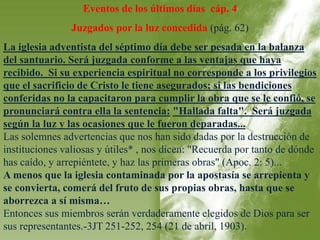 Eventos de los últimos días cáp. 4 
Juzgados por la luz concedida (pág. 62) 
La iglesia adventista del séptimo día debe ser pesada en la balanza 
del santuario. Será juzgada conforme a las ventajas que haya 
recibido. Si su experiencia espiritual no corresponde a los privilegios 
que el sacrificio de Cristo le tiene asegurados; si las bendiciones 
conferidas no la capacitaron para cumplir la obra que se le confió, se 
pronunciará contra ella la sentencia: "Hallada falta". Será juzgada 
según la luz y las ocasiones que le fueron deparadas... 
Las solemnes advertencias que nos han sido dadas por la destrucción de 
instituciones valiosas y útiles* , nos dicen: "Recuerda por tanto de dónde 
has caído, y arrepiéntete, y haz las primeras obras" (Apoc. 2: 5)... 
A menos que la iglesia contaminada por la apostasía se arrepienta y 
se convierta, comerá del fruto de sus propias obras, hasta que se 
aborrezca a sí misma… 
Entonces sus miembros serán verdaderamente elegidos de Dios para ser 
sus representantes.-3JT 251-252, 254 (21 de abril, 1903). 
 