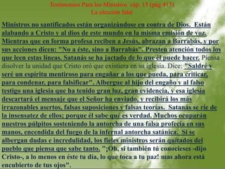 Testimonios Para los Ministros cáp. 15 (pág 417) 
La elección fatal 
Ministros no santificados están organizándose en contra de Dios. Están 
alabando a Cristo y al dios de este mundo en la misma emisión de voz. 
Mientras que en forma profesa reciben a Jesús, abrazan a Barrabás, y por 
sus acciones dicen: "No a éste, sino a Barrabás". Presten atención todos los 
que leen estas líneas. Satanás se ha jactado de lo que él puede hacer. Piensa 
disolver la unidad que Cristo oró que existiera en su iglesia. Dice: "Saldré y 
seré un espíritu mentiroso para engañar a los que pueda, para criticar, 
para condenar, para falsificar". Albergue al hijo del engaño y al falso 
testigo una iglesia que ha tenido gran luz, gran evidencia, y esa iglesia 
descartará el mensaje que el Señor ha enviado, y recibirá los más 
irrazonables asertos, falsas suposiciones y falsas teorías. Satanás se ríe de 
la insensatez de ellos; porque él sabe qué es verdad. Muchos ocuparán 
nuestros púlpitos sosteniendo la antorcha de una falsa profecía en sus 
manos, encendida del fuego de la infernal antorcha satánica. Si se 
albergan dudas e incredulidad, los fieles ministros serán quitados del 
pueblo que piensa que sabe tanto. "¡Oh, si también tú conocieses -dijo 
Cristo-, a lo menos en éste tu día, lo que toca a tu paz! mas ahora está 
encubierto de tus ojos". 
 