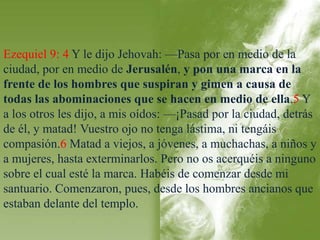 Ezequiel 9: 4 Y le dijo Jehovah: —Pasa por en medio de la 
ciudad, por en medio de Jerusalén, y pon una marca en la 
frente de los hombres que suspiran y gimen a causa de 
todas las abominaciones que se hacen en medio de ella.5 Y 
a los otros les dijo, a mis oídos: —¡Pasad por la ciudad, detrás 
de él, y matad! Vuestro ojo no tenga lástima, ni tengáis 
compasión.6 Matad a viejos, a jóvenes, a muchachas, a niños y 
a mujeres, hasta exterminarlos. Pero no os acerquéis a ninguno 
sobre el cual esté la marca. Habéis de comenzar desde mi 
santuario. Comenzaron, pues, desde los hombres ancianos que 
estaban delante del templo. 
 