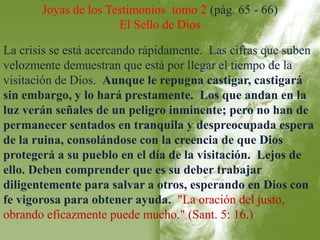 Joyas de los Testimonios tomo 2 (pág. 65 - 66) 
El Sello de Dios 
La crisis se está acercando rápidamente. Las cifras que suben 
velozmente demuestran que está por llegar el tiempo de la 
visitación de Dios. Aunque le repugna castigar, castigará 
sin embargo, y lo hará prestamente. Los que andan en la 
luz verán señales de un peligro inminente; pero no han de 
permanecer sentados en tranquila y despreocupada espera 
de la ruina, consolándose con la creencia de que Dios 
protegerá a su pueblo en el día de la visitación. Lejos de 
ello. Deben comprender que es su deber trabajar 
diligentemente para salvar a otros, esperando en Dios con 
fe vigorosa para obtener ayuda. "La oración del justo, 
obrando eficazmente puede mucho." (Sant. 5: 16.) 
 