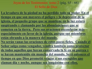 Joyas de los Testimonios tomo 2 (pág. 65 - 66) 
El Sello de Dios 
La levadura de la piedad no ha perdido todo su poder. En el 
tiempo en que son mayores el peligro y la depresión de la 
iglesia, el pequeño grupo que se mantiene en la luz estará 
suspirando y clamando por las abominaciones que se 
cometen en la tierra. Pero sus oraciones ascenderán más 
especialmente en favor de la iglesia, porque sus miembros 
están obrando a la manera del mundo. 
No serán vanas las oraciones de estos pocos fieles. Cuando el 
Señor salga como vengador, vendrá también como protector 
de todos aquellos que hayan conservado la fe en su pureza y 
se hayan mantenido sin mancha del mundo. Será entonces el 
tiempo en que Dios prometió vengar a sus escogidos que 
claman día y noche, aunque sea longánime con ellos. 
 