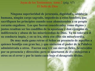 Joyas de los Testimonios tomo 2 (pág. 67) 
El Sello de Dios 
Ninguna superioridad de jerarquía, dignidad o sabiduría 
humana, ningún cargo sagrado, impedirán a estos hombres que 
sacrifiquen los principios cuando sean abandonados a su propio 
corazón engañoso. Los que fueron considerados como dignos y 
justos resultan ser los caudillos de la apostasía y dan ejemplos de 
indiferencia y abuso de las misericordias de Dios. Ya no tolerará él 
su conducta impía, y en su ira, obra con ellos sin misericordia. 
De muy mala gana retrae el Señor su presencia de aquellos a 
quienes bendijo con gran luz, y que sintieron el poder de la Palabra 
administrada a otros. Fueron una vez sus siervos fieles, favorecidos 
por su presencia y dirección; pero se apartaron de él e indujeron a 
otros en el error y por lo tanto caen bajo el desagrado divino. 
 