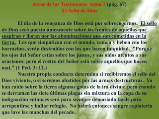 Joyas de los Testimonios tomo 2 (pág. 67) 
El Sello de Dios 
El día de la venganza de Dios está por sobrecogernos. El sello 
de Dios será puesto únicamente sobre las frentes de aquellos que 
suspiran y lloran por las abominaciones que son cometidas en la 
tierra. Los que simpatizan con el mundo, comen y beben con los 
borrachos, serán destruidos con los que hacen iniquidad. "Porque 
los ojos del Señor están sobre los justos, y sus oídos atentos a sus 
oraciones: pero el rostro del Señor está sobre aquellos que hacen 
mal." (1 Ped. 3: 12.) 
Nuestra propia conducta determina si recibiremos el sello del 
Dios viviente, o si seremos abatidos por las armas destructoras. Ya 
han caído sobre la tierra algunas gotas de la ira divina; pero cuando 
se derramen las siete últimas plagas sin mixtura en la copa de su 
indignación entonces será para siempre demasiado tarde para 
arrepentirse y hallar refugio. No habrá entonces sangre expiatoria 
que lave las manchas del pecado. 
 