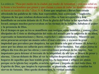 La orden es: "Pasa por medio de la ciudad, por medio de Jerusalem, y pon una señal en 
la frente a los hombres que gimen y que claman a causa de todas las abominaciones que 
se hacen en medio de ella." (Eze. 9: 4) Estos que suspiran y lloran han estado 
ofreciendo las palabras de vida; han reprendido, han aconsejado y suplicado. 
Algunos de los que estaban deshonrando a Dios se han arrepentido y han 
humillado su corazón delante de él. Pero la gloria del Señor se ha apartado de 
Israel; aunque muchos perseveraban en las formas de la religión, faltaban el poder 
y la presencia de Dios. 
En el tiempo en que su ira se manifieste con castigos, estos humildes y consagrados 
discípulos de Cristo se distinguirán del resto del mundo por la angustia de su alma, 
expresada en lamentaciones y lloros, reproches y amonestaciones. Mientras que 
otros procuran arrojar un manto sobre el mal existente, y excusar la gran 
impiedad que prevalece por doquiera, los que tienen celo por el honor de Jehová y 
amor por las almas no callarán para obtener el favor humano. Sus almas justas se 
afligen día tras día por las obras y conversaciones profanas de los impíos. Son 
impotentes para detener el torrente de la iniquidad; de ahí que se llenen de pesar y 
alarma. Lloran delante de Dios al ver la religión despreciada en los mismos 
hogares de aquellos que han tenido gran luz. Se lamentan y afligen sus almas 
porque en la iglesia hay orgullo, avaricia, egoísmo y engaño de casi toda clase. El 
Espíritu de Dios, que inspira la reprensión, es pisoteado, mientras triunfan los 
siervos de Satanás. Dios queda deshonrado, la verdad anulada. 
 