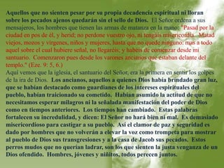Aquellos que no sienten pesar por su propia decadencia espiritual ni lloran 
sobre los pecados ajenos quedarán sin el sello de Dios. El Señor ordena a sus 
mensajeros, los hombres que tienen las armas de matanza en la mano: "Pasad por la 
ciudad en pos de él, y herid; no perdone vuestro ojo, ni tengáis misericordia. Matad 
viejos, mozos y vírgenes, niños y mujeres, hasta que no quede ninguno: mas a todo 
aquel sobre el cual hubiere señal, no llegaréis; y habéis de comenzar desde mi 
santuario. Comenzaron pues desde los varones ancianos que estaban delante del 
templo." (Eze. 9: 5, 6.) 
Aquí vemos que la iglesia, el santuario del Señor, era la primera en sentir los golpes 
de la ira de Dios. Los ancianos, aquellos a quienes Dios había brindado gran luz, 
que se habían destacado como guardianes de los intereses espirituales del 
pueblo, habían traicionado su cometido. Habían asumido la actitud de que no 
necesitamos esperar milagros ni la señalada manifestación del poder de Dios 
como en tiempos anteriores. Los tiempos han cambiado. Estas palabras 
fortalecen su incredulidad, y dicen: El Señor no hará bien ni mal. Es demasiado 
misericordioso para castigar a su pueblo. Así el clamor de paz y seguridad es 
dado por hombres que no volverán a elevar la voz como trompeta para mostrar 
al pueblo de Dios sus transgresiones y a la casa de Jacob sus pecados. Estos 
perros mudos que no querían ladrar, son los que sienten la justa venganza de un 
Dios ofendido. Hombres, jóvenes y niñitos, todos perecen juntos. 
 