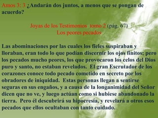 Amos 3: 3 ¿Andarán dos juntos, a menos que se pongan de 
acuerdo? 
Joyas de los Testimonios tomo 2 (pág. 67) 
Los peores pecados 
Las abominaciones por las cuales los fieles suspiraban y 
lloraban, eran todo lo que podían discernir los ojos finitos; pero 
los pecados mucho peores, los que provocaron los celos del Dios 
puro y santo, no estaban revelados. El gran Escrutador de los 
corazones conoce todo pecado cometido en secreto por los 
obradores de iniquidad. Estas personas llegan a sentirse 
seguras en sus engaños, y a causa de la longanimidad del Señor 
dicen que no ve, y luego actúan como si hubiese abandonado la 
tierra. Pero él descubrirá su hipocresía, y revelará a otros esos 
pecados que ellos ocultaban con tanto cuidado. 
 