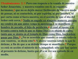 2Tesalonicenses 2: 1 Pero con respecto a la venida de nuestro 
Señor Jesucristo, y nuestra reunión con él, os rogamos, 
hermanos,2 que no os dejéis mover fácilmente de vuestro modo 
de pensar, ni os conturbéis, ni por espíritu, ni por palabra, ni 
por carta como si fuera nuestra, en el sentido de que el día del 
Señor está cerca.3 Nadie os engañe en ninguna manera; porque 
no vendrá sin que antes venga la apostasía, y se manifieste el 
hombre de pecado, el hijo de perdición,4 el cual se opone y se 
levanta contra todo lo que se llama Dios o es objeto de culto; 
tanto que se sienta en el templo de Dios como Dios, haciéndose 
pasar por Dios.5 ¿No os acordáis que cuando yo estaba todavía 
con vosotros, os decía esto?6 Y ahora vosotros sabéis lo que lo 
detiene, a fin de que a su debido tiempo se manifieste.7 Porque 
ya está en acción el misterio de la iniquidad; sólo que hay quien 
al presente lo detiene, hasta que él a su vez sea quitado de en 
medio. 
 