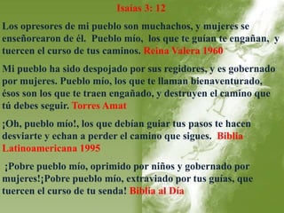 Isaías 3: 12 
Los opresores de mi pueblo son muchachos, y mujeres se 
enseñorearon de él. Pueblo mío, los que te guían te engañan, y 
tuercen el curso de tus caminos. Reina Valera 1960 
Mi pueblo ha sido despojado por sus regidores, y es gobernado 
por mujeres. Pueblo mío, los que te llaman bienaventurado, 
ésos son los que te traen engañado, y destruyen el camino que 
tú debes seguir. Torres Amat 
¡Oh, pueblo mío!, los que debían guiar tus pasos te hacen 
desviarte y echan a perder el camino que sigues. Biblia 
Latinoamericana 1995 
¡Pobre pueblo mío, oprimido por niños y gobernado por 
mujeres!¡Pobre pueblo mío, extraviado por tus guías, que 
tuercen el curso de tu senda! Biblia al Día 
 