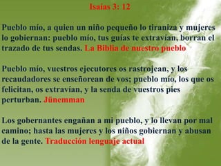 Isaías 3: 12 
Pueblo mío, a quien un niño pequeño lo tiraniza y mujeres 
lo gobiernan: pueblo mío, tus guías te extravían, borran el 
trazado de tus sendas. La Biblia de nuestro pueblo 
Pueblo mío, vuestros ejecutores os rastrojean, y los 
recaudadores se enseñorean de vos; pueblo mío, los que os 
felicitan, os extravían, y la senda de vuestros pies 
perturban. Jünemman 
Los gobernantes engañan a mi pueblo, y lo llevan por mal 
camino; hasta las mujeres y los niños gobiernan y abusan 
de la gente. Traducción lenguaje actual 
 