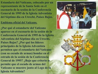 Estandarte del Vaticano, colocado por un 
representante de la Santa Sede en el 
escenario de la sesión de la Conferencia 
General de 1995 de la Iglesia Adventista 
del Séptimo día en Utrecht, Países Bajos. 
Emblema oficial del Vaticano. 
¿Por qué el estandarte del Vaticano 
aparece en el escenario de la sesión de la 
Conferencia General de 1995 de la Iglesia 
Adventista del Séptimo día en Utrecht, 
Países Bajos? ¿Por qué los líderes 
principales de la Iglesia Adventista 
permiten que el estandarte del Vaticano 
(con su escudo de armas) hondee en el 
estrado de la sesión de la Conferencia 
General de 1995? ¿Bajo que criterio se 
permite que el escudo de armas del 
Vaticano se muestre junto al Logo de la 
Iglesia Adventista? 
 