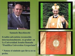 Samuele Bacchiocchi 
Erudito adventista reconocido 
internacionalmente. se graduó en 
La Universidad Jesuita llamada 
“Pontifica Universitas Gregoriana”. 
* Notese el símbolo que lleva en su 
pecho. 
 