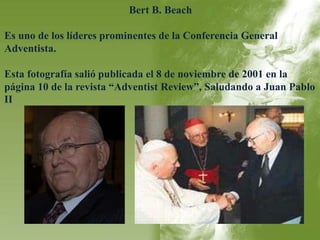 Bert B. Beach 
Es uno de los líderes prominentes de la Conferencia General 
Adventista. 
Esta fotografía salió publicada el 8 de noviembre de 2001 en la 
página 10 de la revista “Adventist Review”, Saludando a Juan Pablo 
II 
 
