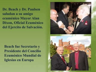 Dr. Beach y Dr. Paulsen 
saludan a su amigo 
ecuménico Mayor Alan 
Dixon, Oficial Ecuménico 
del Ejercito de Salvación. 
Beach fue Secretario y 
Presidente del Concilio 
Ecuménico Mundial de 
Iglesias en Europa 
 