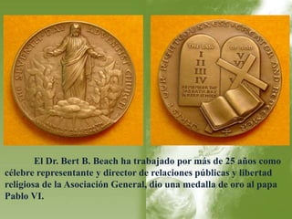 El Dr. Bert B. Beach ha trabajado por más de 25 años como 
célebre representante y director de relaciones públicas y libertad 
religiosa de la Asociación General, dio una medalla de oro al papa 
Pablo VI. 
 