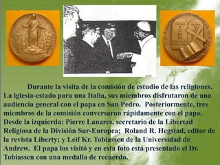 Durante la visita de la comisión de estudio de las religiones. 
La iglesia-estado para una Italia, sus miembros disfrutaron de una 
audiencia general con el papa en San Pedro. Posteriormente, tres 
miembros de la comisión conversaron rápidamente con el papa. 
Desde la izquierda: Pierre Lanares, secretario de la Libertad 
Religiosa de la División Sur-Europea; Roland R. Hegstad, editor de 
la revista Liberty; y Leif Kr. Tobiassen de la Universidad de 
Andrew. El papa los visitó y en esta foto está presentado el Dr. 
Tobiassen con una medalla de recuerdo. 
 