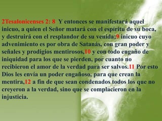 2Tesalonicenses 2: 8 Y entonces se manifestará aquel 
inicuo, a quien el Señor matará con el espíritu de su boca, 
y destruirá con el resplandor de su venida;9 inicuo cuyo 
advenimiento es por obra de Satanás, con gran poder y 
señales y prodigios mentirosos,10 y con todo engaño de 
iniquidad para los que se pierden, por cuanto no 
recibieron el amor de la verdad para ser salvos.11 Por esto 
Dios les envía un poder engañoso, para que crean la 
mentira,12 a fin de que sean condenados todos los que no 
creyeron a la verdad, sino que se complacieron en la 
injusticia. 
 