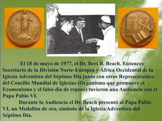 El 18 de mayo de 1977, el Dr. Bert B. Beach. Entonces 
Secretario de la División Norte-Europea y África Occidental de la 
Iglesia Adventista del Séptimo Día junto con otros Representantes 
del Concilio Mundial de Iglesias (Organismo que promueve el 
Ecumenismo y el falso día de reposo) tuvieron una Audiencia con el 
Papa Pablo VI. 
Durante la Audiencia el Dr. Beach presentó al Papa Pablo 
VI, un Medallón de oro, símbolo de la Iglesia Adventista del 
Séptimo Día. 
 