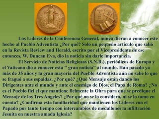 Los Líderes de la Conferencia General, nunca dieron a conocer este 
hecho al Pueblo Adventista ¿Por qué? Solo un pequeño artículo que salió 
en la Revista Review and Herald, escrito por el Vicepresidente de ese 
entonces, W. Duncan Eva, dio la noticia sin darle importancia. 
El Servicio de Noticias Religiosas (S.N.R.), periódicos de Europa y 
el Vaticano dio a conocer esta " gran noticia" al mundo. Han pasado ya 
más de 35 años y la gran mayoría del Pueblo Adventista aún no sabe lo que 
se fraguó a sus espaldas. ¿Por qué? ¿Qué Mensaje están dando los 
Dirigentes ante el mundo y ante el enemigo de Dios, el Papa de Roma? ¿No 
es el Pueblo fiel el que mantiene fielmente la Obra para que se predique el 
Mensaje de los Tres Angeles? ¿Por qué no se lo consideró, ni se lo tomo en 
cuenta? ¿Confirma esta familiaridad que mantienen los Líderes con el 
Papado por tanto tiempo con intercambios de medallones la infiltración 
Jesuita en nuestra amada Iglesia? 
 
