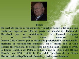 Beach 
Ha recibido mucho reconocimiento y muchos honores, tal como una 
resolución especial en 1984 de parte del senado del Estado de 
Maryland por su contribución la libertad religiosa 
y su elección como miembro del 
famoso Club Cosmos, por su distinción profesional o “contribución 
meritoria al conocimiento humano”. En el mismo año, el Club 
Rotario Internacional lo honró como un Socio Paul Harris; en 1986, 
la Iglesia Católica de Polonia lo honró con la Orden del Obispo 
Horuda; en 1998 recibió la Cruz del Caballero de la Orden 
Meritoria de la República de Polonia, y varios otros honores. 
 