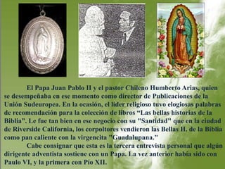 El Papa Juan Pablo II y el pastor Chileno Humberto Arias, quien 
se desempeñaba en ese momento como director de Publicaciones de la 
Unión Sudeuropea. En la ocasión, el líder religioso tuvo elogiosas palabras 
de recomendación para la colección de libros “Las bellas historias de la 
Biblia”. Le fue tan bien en ese negocio con su "Santidad" que en la ciudad 
de Riverside California, los corpoltores vendieron las Bellas H. de la Biblia 
como pan caliente con la virgencita "Guadalupana." 
Cabe consignar que esta es la tercera entrevista personal que algún 
dirigente adventista sostiene con un Papa. La vez anterior había sido con 
Paulo VI, y la primera con Pío XII. 
 