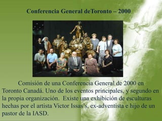 Conferencia General deToronto – 2000 
Comisión de una Conferencia General de 2000 en 
Toronto Canadá. Uno de los eventos principales, y segundo en 
la propia organización. Existe una exhibición de esculturas 
hechas por el artista Victor Issas’s, ex-adventista e hijo de un 
pastor de la IASD. 
 