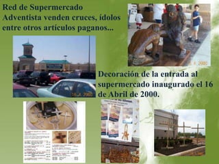 Red de Supermercado 
Adventista venden cruces, ídolos 
entre otros artículos paganos... 
Decoración de la entrada al 
supermercado inaugurado el 16 
de Abril de 2000. 
 
