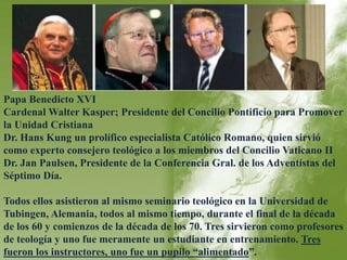 Papa Benedicto XVI 
Cardenal Walter Kasper; Presidente del Concilio Pontificio para Promover 
la Unidad Cristiana 
Dr. Hans Kung un prolífico especialista Católico Romano, quien sirvió 
como experto consejero teológico a los miembros del Concilio Vaticano II 
Dr. Jan Paulsen, Presidente de la Conferencia Gral. de los Adventistas del 
Séptimo Día. 
Todos ellos asistieron al mismo seminario teológico en la Universidad de 
Tubingen, Alemania, todos al mismo tiempo, durante el final de la década 
de los 60 y comienzos de la década de los 70. Tres sirvieron como profesores 
de teología y uno fue meramente un estudiante en entrenamiento. Tres 
fueron los instructores, uno fue un pupilo “alimentado”. 
 