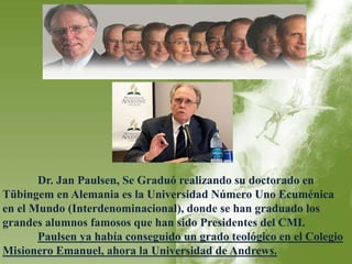 Dr. Jan Paulsen, Se Graduó realizando su doctorado en 
Tübingem en Alemania es la Universidad Número Uno Ecuménica 
en el Mundo (Interdenominacional), donde se han graduado los 
grandes alumnos famosos que han sido Presidentes del CMI. 
Paulsen ya había conseguido un grado teológico en el Colegio 
Misionero Emanuel, ahora la Universidad de Andrews. 
 