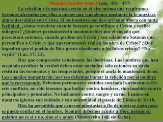Mensajes Selectos tomo 2 (pág. 456 – 457) 
La rebelión y la apostasía están en el aire mismo que respiramos. 
Seremos afectados por ellas a menos que vinculemos mediante la fe nuestras 
almas desvalidas con Cristo. Si los hombres son descarriados ahora con tanta 
facilidad, ¿cómo resistirán cuando Satanás personifique a Cristo y realice 
milagros? ¿Quiénes permanecerán inconmovibles por el engaño que 
presentará entonces, cuando profese ser Cristo y sea solamente Satanás que 
personifica a Cristo, y que aparentemente realiza las obra de Cristo? ¿Qué 
impedirá que el pueblo de Dios preste obediencia a los falsos cristos? “No 
vayáis” (Luc. 17: 23). 
Hay que comprender cabalmente las doctrinas. Los hombres que han 
aceptado predicar la verdad deben estar anclados; sólo entonces su navío 
resistirá las tormentas y las tempestades, porque el ancla lo mantendrá firme. 
Los engaños aumentarán; por eso debemos llamar la rebelión por el nombre 
que le corresponde. Debemos permanecer vestidos con toda la armadura. En 
este conflicto, no sólo tenemos que luchar contra hombres, sino también contra 
principados y potestades. No luchamos contra sangre y carne. Leamos en 
nuestras iglesias con cuidado y con solemnidad el pasaje de Efesios 6: 10-18. 
Dios ha permitido que ocurran apostasías a fin de mostrar cuán poco 
se puede confiar en el hombre. Siempre debemos acudir a Dios, porque su 
palabra no es sí y no, sino sí y amén (Manuscrito 148, sin fecha). 
 