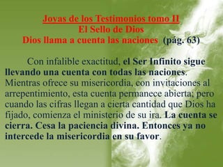 Joyas de los Testimonios tomo II 
El Sello de Dios 
Dios llama a cuenta las naciones (pág. 63) 
Con infalible exactitud, el Ser Infinito sigue 
llevando una cuenta con todas las naciones. 
Mientras ofrece su misericordia, con invitaciones al 
arrepentimiento, esta cuenta permanece abierta; pero 
cuando las cifras llegan a cierta cantidad que Dios ha 
fijado, comienza el ministerio de su ira. La cuenta se 
cierra. Cesa la paciencia divina. Entonces ya no 
intercede la misericordia en su favor. 
 