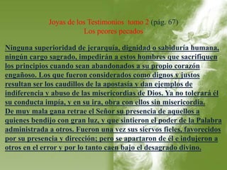 Joyas de los Testimonios tomo 2 (pág. 67) 
Los peores pecados 
Ninguna superioridad de jerarquía, dignidad o sabiduría humana, 
ningún cargo sagrado, impedirán a estos hombres que sacrifiquen 
los principios cuando sean abandonados a su propio corazón 
engañoso. Los que fueron considerados como dignos y justos 
resultan ser los caudillos de la apostasía y dan ejemplos de 
indiferencia y abuso de las misericordias de Dios. Ya no tolerará él 
su conducta impía, y en su ira, obra con ellos sin misericordia. 
De muy mala gana retrae el Señor su presencia de aquellos a 
quienes bendijo con gran luz, y que sintieron el poder de la Palabra 
administrada a otros. Fueron una vez sus siervos fieles, favorecidos 
por su presencia y dirección; pero se apartaron de él e indujeron a 
otros en el error y por lo tanto caen bajo el desagrado divino. 
 